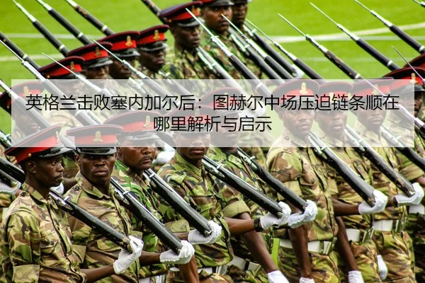 英格兰击败塞内加尔后：图赫尔中场压迫链条顺在哪里解析与启示